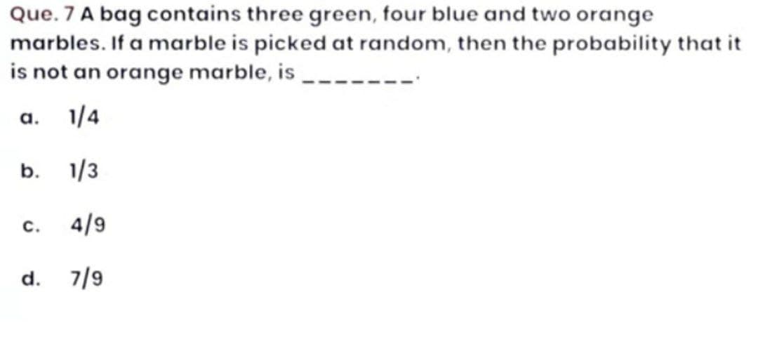 Que. 7 A bag contains three green, four blue and two orange
marbles. If a marble is picked at random, then the probability that it
is not an orange marble, is
a.
b.
1/4
1/3
C. 4/9
d. 7/9
