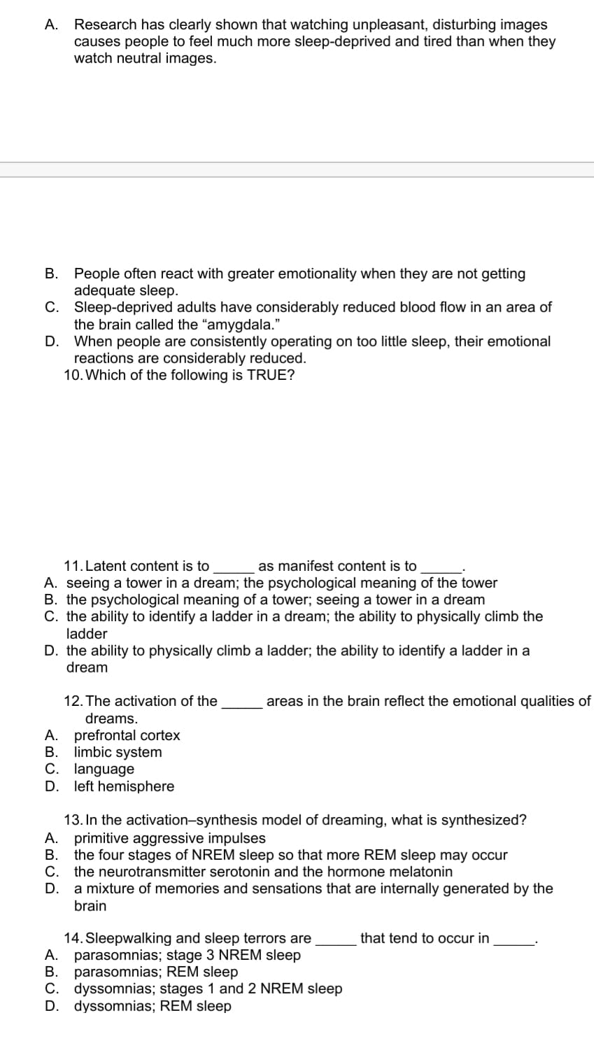 Research has clearly shown that watching unpleasant, disturbing images
causes people to feel much more sleep-deprived and tired than when they
watch neutral images.
А.
B. People often react with greater emotionality when they are not getting
adequate sleep.
C. Sleep-deprived adults have considerably reduced blood flow in an area of
the brain called the "amygdala."
D. When people are consistently operating on too little sleep, their emotional
reactions are considerably reduced.
10. Which of the following is TRUE?
11. Latent content is to
A. seeing a tower in a dream; the psychological meaning of the tower
B. the psychological meaning of a tower; seeing a tower in a dream
C. the ability to identify a ladder in a dream; the ability to physically climb the
as manifest content is to
ladder
D. the ability to physically climb a ladder; the ability to identify a ladder in a
dream
12. The activation of the
areas in the brain reflect the emotional qualities of
dreams.
A. prefrontal cortex
B. limbic system
C. language
D. left hemisphere
13. In the activation-synthesis model of dreaming, what is synthesized?
A. primitive aggressive impulses
В.
the four stages of NREM sleep so that more REM sleep may occur
С.
the neurotransmitter serotonin and the hormone melatonin
a mixture of memories and sensations that are internally generated by the
brain
D.
14. Sleepwalking and sleep terrors are
A. parasomnias; stage 3 NREM sleep
B. parasomnias; REM sleep
C. dyssomnias; stages 1 and 2 NREM sleep
D. dyssomnias; REM sleep
that tend to occur in
