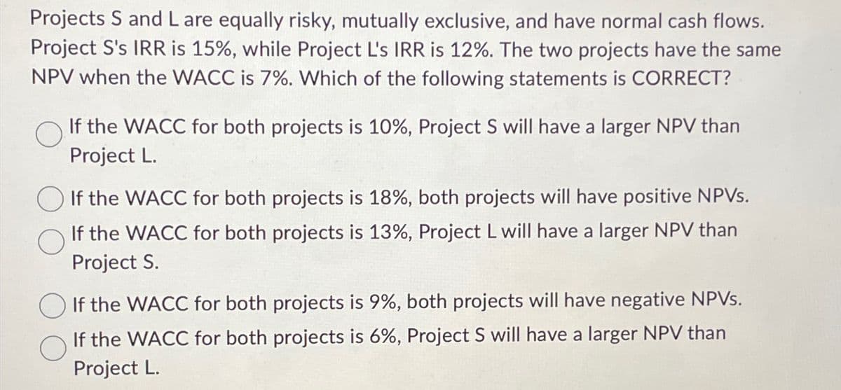 Projects S and L are equally risky, mutually exclusive, and have normal cash flows.
Project S's IRR is 15%, while Project L's IRR is 12%. The two projects have the same
NPV when the WACC is 7%. Which of the following statements is CORRECT?
If the WACC for both projects is 10%, Project S will have a larger NPV than
Project L.
If the WACC for both projects is 18%, both projects will have positive NPVs.
If the WACC for both projects is 13%, Project L will have a larger NPV than
Project S.
If the WACC for both projects is 9%, both projects will have negative NPVs.
If the WACC for both projects is 6%, Project S will have a larger NPV than
Project L.