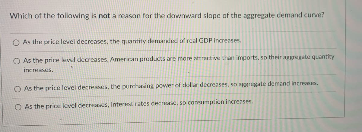 Which of the following is not a reason for the downward slope of the aggregate demand curve?
As the price level decreases, the quantity demanded of real GDP increases.
O As the price level decreases, American products are more attractive than imports, so their aggregate quantity
increases.
O As the price level decreases, the purchasing power of dollar decreases, so aggregate demand increases.
O As the price level decreases, interest rates decrease, so consumption increases.
