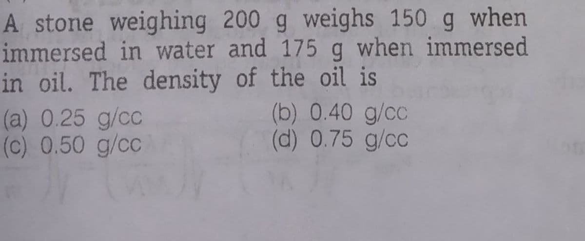 A stone weighing 200 g weighs 150 g when
immersed in water and 175 g when immersed
in oil. The density of the oil is
(a) 0.25 g/cc
(c) 0.50 g/cc
(b) 0.40 g/cc
(d) 0.75 g/cc
