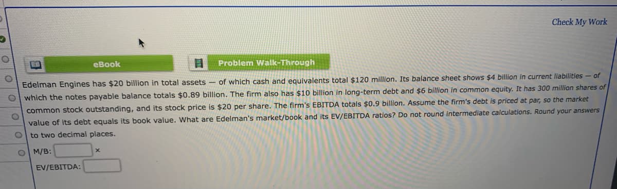 Check My Work
eBook
Problem Walk-Through
Edelman Engines has $20 billion in total assets – of which cash and equivalents total $120 million. Its balance sheet shows $4 billion in current liabilities – of
O which the notes payable balance totals $0.89 billion. The firm also has $10 billion in long-term debt and $6 billion in common equity. It has 300 million shares of
common stock outstanding, and its stock price is $20 per share. The firm's EBITDA totals $0.9 billion. Assume the firm's debt is priced at par, so the market
value of its debt equals its book value. What are Edelman's market/book and its EV/EBITDA ratios? Do not round intermediate calculations. Round your answers
to two decimal places.
O M/B:
EV/EBITDA:
