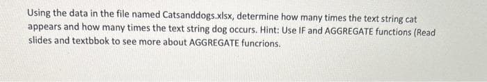 Using the data in the file named Catsanddogs.xlsx, determine how many times the text string cat
appears and how many times the text string dog occurs. Hint: Use IF and AGGREGATE functions (Read
slides and textbbok to see more about AGGREGATE functions.