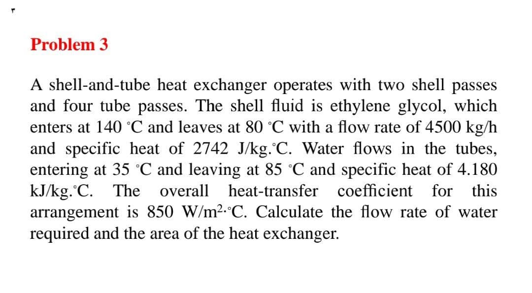Y
Problem 3
A shell-and-tube heat exchanger operates with two shell passes
and four tube passes. The shell fluid is ethylene glycol, which
enters at 140 °C and leaves at 80 °C with a flow rate of 4500 kg/h
and specific heat of 2742 J/kg. C. Water flows in the tubes,
entering at 35 °C and leaving at 85 °C and specific heat of 4.180
kJ/kg. C. The overall heat-transfer coefficient for this
arrangement is 850 W/m². C. Calculate the flow rate of water
required and the area of the heat exchanger.