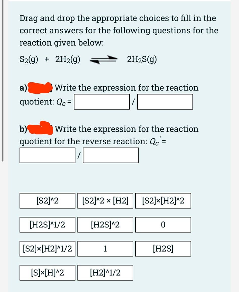 Drag and drop the appropriate choices to fill in the
correct answers for the following questions for the
reaction given below:
S2(g) + 2H2(g)
a)
quotient: Qc =
Write the expression for the reaction
b)
Write the expression for the reaction
quotient for the reverse reaction: Qc'=
[S2]^2
[H2S]^1/2
[S2]-[H2]^1/2
[S]X[H]^2
2H₂S(g)
[S2]^2 × [H2] [S2]X[H2]^2
[H2S]^2
1
[H2]^1/2
0
[H2S]