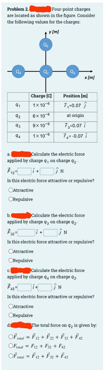Problem 2.
Four-point charges
are located as shown in the figure. Consider
the following values for the charges:
y [m]
a.
o
91
92
93
94
Atrractive
ORepulsive
d.
Charge [C]
1x 10-6
6x 10-6
9x 10-6
1x 10-6
Calculate the electric force
applied by charge q₁ on charge 9₂.
F12=
N
Is this electric force attractive or repulsive?
Atrractive
ORepulsive
Q₁
OF,
b.
Calculate the electric force
applied by charge 93 on charge 92.
732 =
N
Is this electric force attractive or repulsive?
Atrractive
ORepulsive
total
Q3
x [m]
Position [m]
7₁=0.07 Ĵ
at origin
73=0.07 î
74= -0.07 î
C.
applied by charge 94 on charge 92-
742=
î+ÎN
Is this electric force attractive or repulsive?
Calculate the electric force
OFtotal = F12 F32 + F42
OF total =
= F12 + F32 + F42
The total force on 92 is given by:
=
= F12 + F22 + F32 + F42