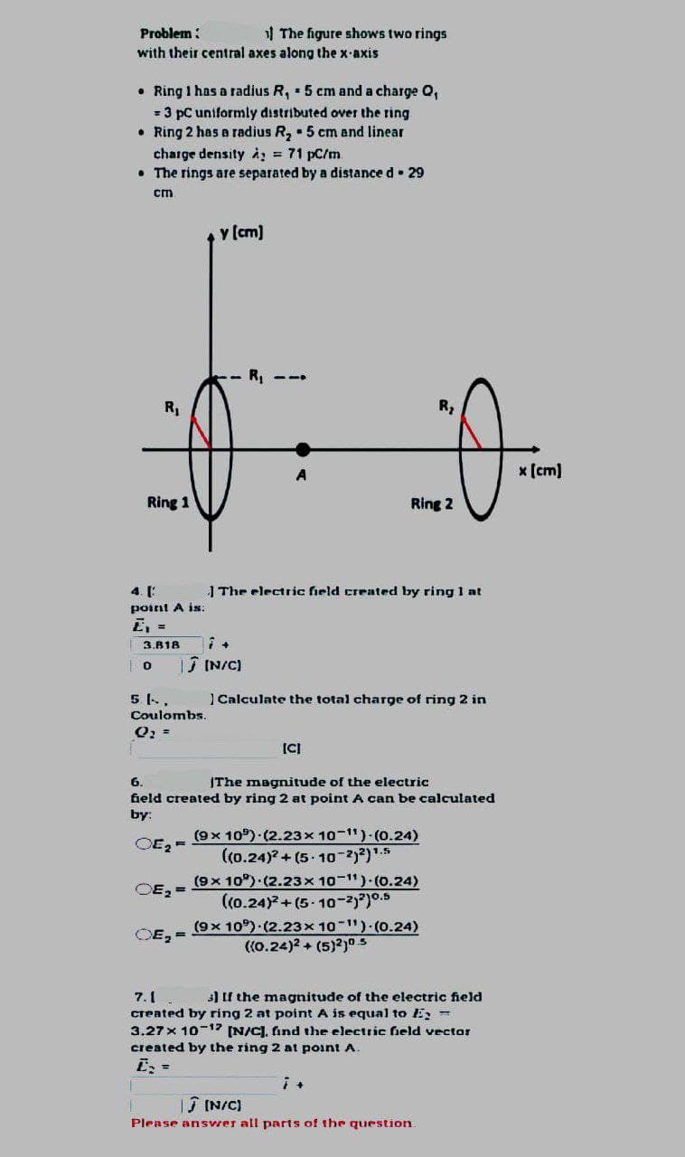 Problem:
with their central axes along the x-axis
• Ring 1 has a radius R, 5 cm and a charge Q,
= 3 pc uniformly distributed over the ring
• Ring 2 has a radius R₂5 cm and linear
charge density A = 71 pc/m
• The rings are separated by a distance d. 29
cm
R₁
Ring 1
point A is:
Z₁ =
3.818
0
5. 1..
Coulombs.
Q₂ =
OE₂ F
OE₂ =
y [cm]
OE₂-
The figure shows two rings
7+
Ĵ[N/C]
R₁
The electric field created by ring 1 at
[CI
6.
The magnitude of the electric
field created by ring 2 at point A can be calculated
by:
Ring 2
Calculate the total charge of ring 2 in
(9x 10) (2.23x10-1¹)-(0.24)
R₂
((0.24)2+(5-10-2)²) ¹.5
(9x 10°) (2.23x10-1¹) (0.24)
((0.24)2+(5-10-2)2)0.5
(9x 10°) (2.23x10-¹¹)-(0.24)
((0.24)2 + (5)2)0.5
7+
7.1
3) If the magnitude of the electric field
created by ring 2 at point A is equal to E =
3.27 x 10-12 [N/C], find the electric field vector
created by the ring 2 at point A.
E₂ =
Ĵ [N/C)
Please answer all parts of the question.
x [cm]