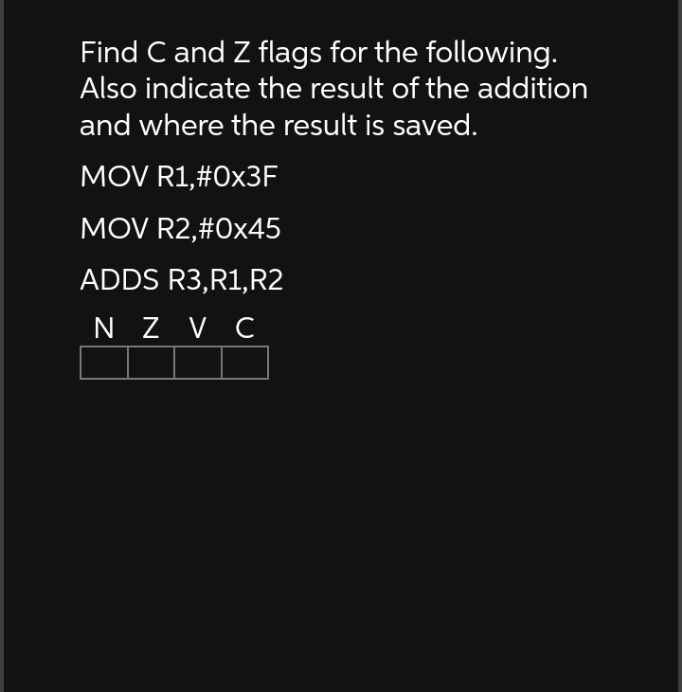 Find C and Z flags for the following.
Also indicate the result of the addition
and where the result is saved.
MOV R1,#0x3F
MOV R2,#0x45
ADDS R3, R1, R2
NZ V C