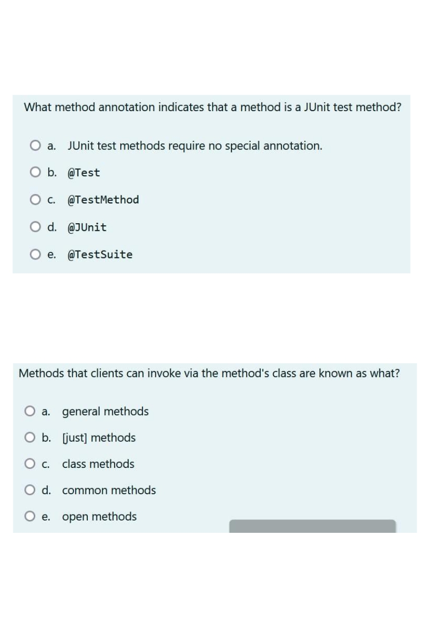 What method annotation indicates that a method is a JUnit test method?
a. JUnit test methods require no special annotation.
O b. @Test
C. @TestMethod
O d. @JUnit
e.
Methods that clients can invoke via the method's class are known as what?
@TestSuite
a. general methods
[just] methods
class methods
O b.
O c.
d. common methods
e.
open methods