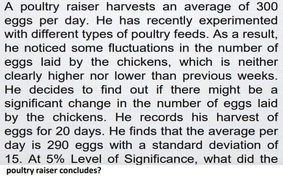 A poultry raiser harvests an average of 300
eggs per day. He has recently experimented
with different types of poultry feeds. As a result,
he noticed some fluctuations in the number of
eggs laid by the chickens, which is neither
clearly higher nor lower than previous weeks.
He decides to find out if there might be a
significant change in the number of eggs laid
by the chickens. He records his harvest of
eggs for 20 days. He finds that the average per
day is 290 eggs with a standard deviation of
15. At 5% Level of Significance, what did the
poultry raiser concludes?