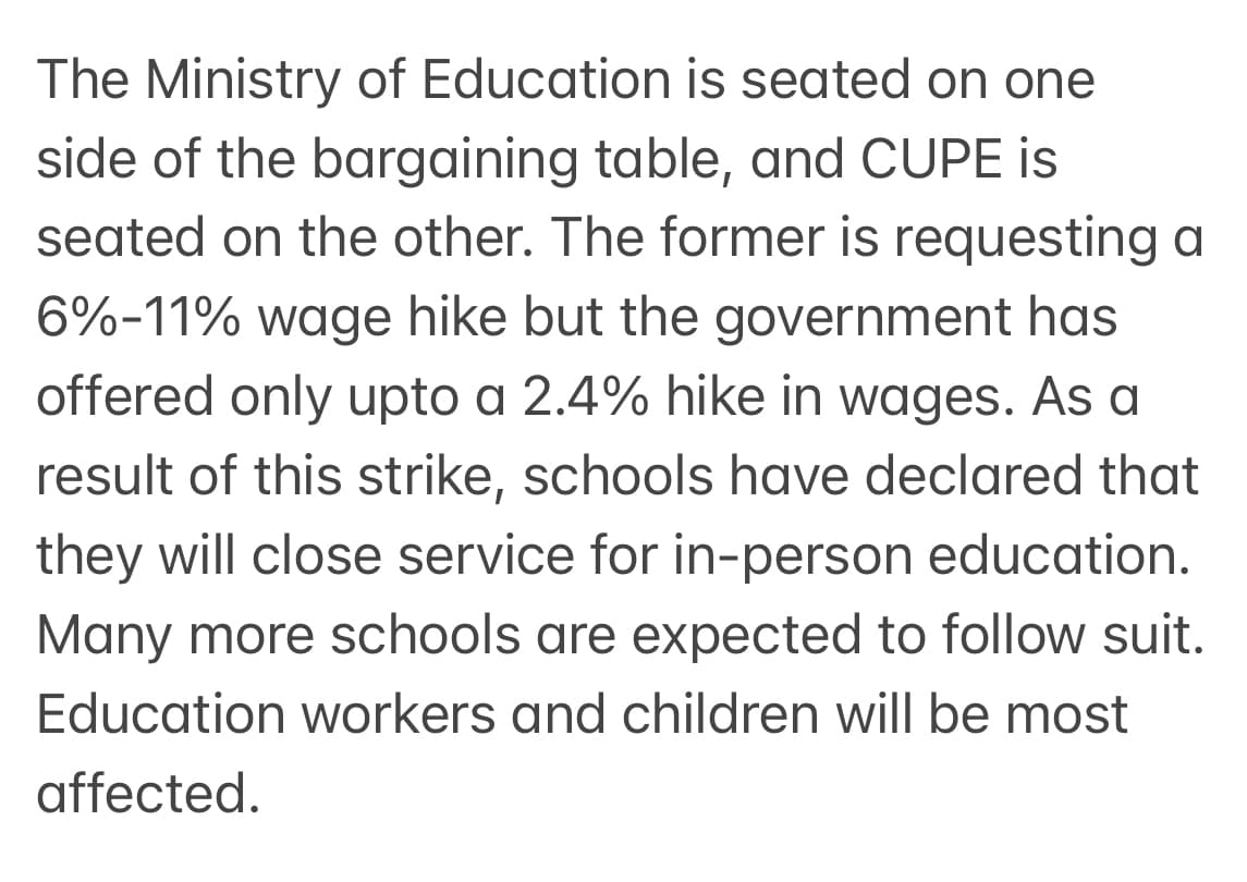 The Ministry of Education is seated on one
side of the bargaining table, and CUPE is
seated on the other. The former is requesting a
6%-11% wage hike but the government has
offered only upto a 2.4% hike in wages. As a
result of this strike, schools have declared that
they will close service for in-person education.
Many more schools are expected to follow suit.
Education workers and children will be most
affected.