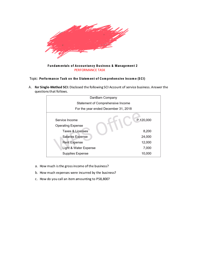 Fundam entals of Accountancy Business & Management 2
PERFORMANCE TASK
Topic: Performance Task on the Statem ent of Comprehensive Income (SCI)
A. For Single-Method SCI: Disclosed the following SCI Account of service business. Answer the
questions that follows.
DanBam Company
Statement of Comprehensive Income
For the year ended December 31, 2018
Service Income
P 120,000
Office
Operating Expense
Taxes & Licenses
8,200
Salaries Expense
24,000
Rent Expense
12,000
Light & Water Expense
7,000
Supplies Expense
10,000
a. How much is the gross income of the business?
b. How much expenses were incurred by the business?
c. How do you call an item amounting to P58,800?
