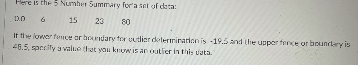 Here is the 5 Number Summary for a set of data:
0.0
6
15
23
80
If the lower fence or boundary for outlier determination is -19.5 and-the upper fence or boundary is
48.5, specify a value that you know is an outlier in this data.
