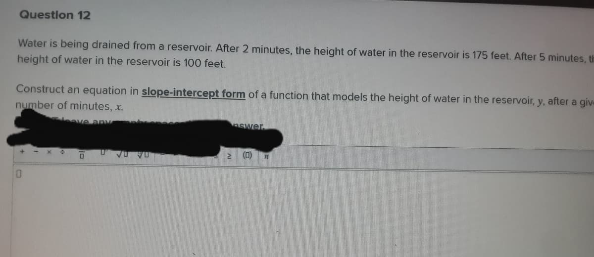 Question 12
Water is being drained from a reservoir. After 2 minutes, the height of water in the reservoir is 175 feet. After 5 minutes, th
height of water in the reservoir is 100 feet.
Construct an equation in slope-intercept form of a function that models the height of water in the reservoir, y, after a give
number of minutes, x.
eave any
nswer.
- X
(0)
A DA
