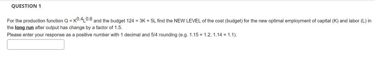 QUESTION 1
For the production function Q = KO.4L0.6 and the budget 124 = 3K + 5L find the NEW LEVEL of the cost (budget) for the new optimal employment of capital (K) and labor (L) in
the long run after output has change by a factor of 1.5.
Please enter your response as a positive number with 1 decimal and 5/4 rounding (e.g. 1.15 = 1.2, 1.14 = 1.1).