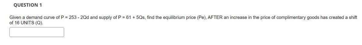 QUESTION 1
Given a demand curve of P = 253 - 2Qd and supply of P = 61 +5Qs, find the equilibrium price (Pe), AFTER an increase in the price of complimentary goods has created a shift
of 16 UNITS (Q).