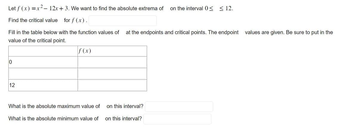 Let f (x)=x²- 12x + 3. We want to find the absolute extrema of on the interval 0≤ ≤ 12.
Find the critical value for f(x).
Fill in the table below with the function values of at the endpoints and critical points. The endpoint values are given. Be sure to put in the
value of the critical point.
0
12
f (x)
What is the absolute maximum value of
What is the absolute minimum value of on this interval?
on this interval?