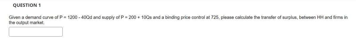 QUESTION 1
Given a demand curve of P = 1200 - 40Qd and supply of P = 200 + 10Qs and a binding price control at 725, please calculate the transfer of surplus, between HH and firms in
the output market.