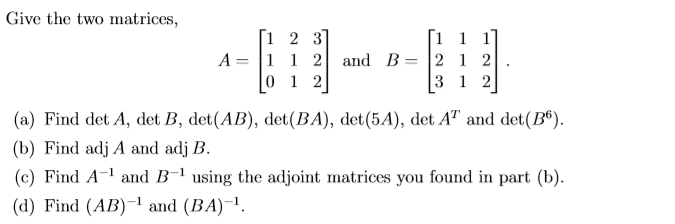 Give the two matrices,
2 3]
1 1 2 and B
1 2
1 1
21 2
3 1 2
A =
(a) Find det A, det B, det(AB), det(BA), det(5A), det A" and det(B®).
(b) Find adj A and adj B.
(c) Find A-1 and B-1 using the adjoint matrices you found in part (b).
(d) Find (AB)-' and (BA)-1.
