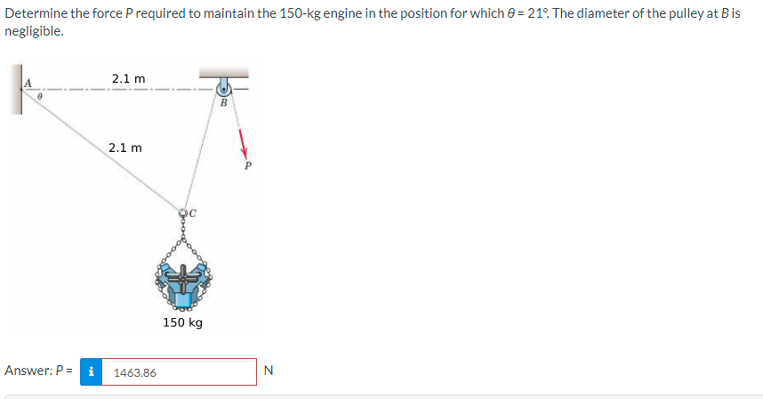 Determine the force P required to maintain the 150-kg engine in the position for which 0= 21°. The diameter of the pulley at Bis
negligible.
Answer: P =
2.1 m
2.1 m
1463.86
150 kg
N