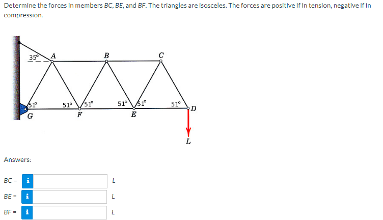 Determine the forces in members BC, BE, and BF. The triangles are isosceles. The forces are positive if in tension, negative if in
compression.
BC=
Answers:
BE =
35°
BF=
51º°
G
i
i
i
51⁰
F
51°
B
L
L
L
51° 51°
E
51⁰
D