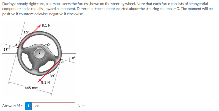 During a steady right turn, a person exerts the forces shown on the steering wheel. Note that each force consists of a tangential
component and a radially-inward component. Determine the moment exerted about the steering column at O. The moment will be
positive if counterclockwise, negative if clockwise.
18°
Answer: M =
39°
445 mm
i
2.8
8.1 N
39°
8.1 N
B
18°
N•m