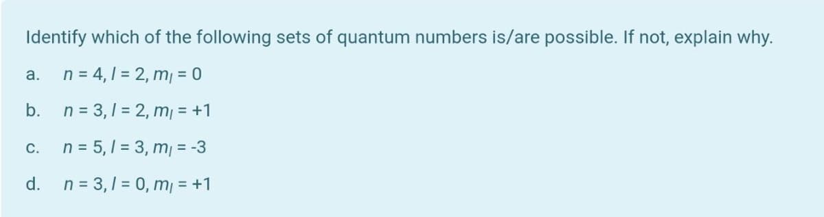 Identify which of the following sets of quantum numbers is/are possible. If not, explain why.
n = 4,1 = 2, m, = 0
a.
b.
n = 3,1 = 2, m = +1
n = 5, 1 = 3, m = -3
C.
d.
n = 3,1 = 0, m, = +1
