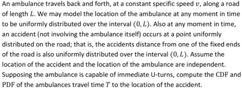 An ambulance travels back and forth, at a constant specific speed v, along a road
of length L. We may model the location of the ambulance at any moment in time
to be uniformly distributed over the interval (0, L). Also at any moment in time,
an accident (not involving the ambulance itself) occurs at a point uniformly
distributed on the road; that is, the accidents distance from one of the fixed ends
of the road is also uniformly distributed over the interval (0, L). Assume the
location of the accident and the location of the ambulance are independent.
Supposing the ambulance is capable of immediate U-turns, compute the CDF and
PDF of the ambulances travel time T to the location of the accident.
