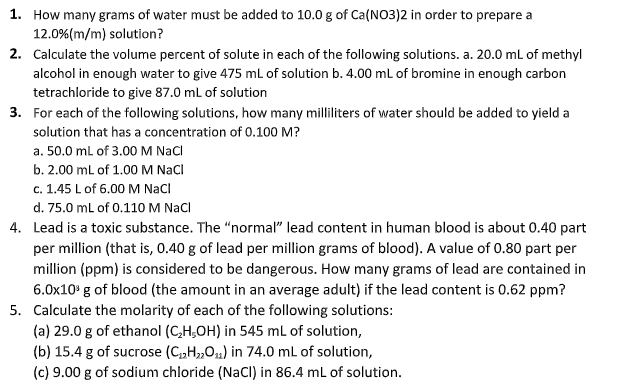 1. How many grams of water must be added to 10.0 g of Ca(NO3)2 in order to prepare a
12.0%(m/m) solution?
2. Calculate the volume percent of solute in each of the following solutions. a. 20.0 mL of methyl
alcohol in enough water to give 475 mL of solution b. 4.00 ml of bromine in enough carbon
tetrachloride to give 87.0 mL of solution
3. For each of the following solutions, how many milliliters of water should be added to yield a
solution that has a concentration of 0.100 M?
a. 50.0 ml of 3.00M Nacl
b. 2.00 mL of 1.00 M NacI
c. 1.45 L of 6.00 M NacI
d. 75.0 mL of 0.110 M Nacl
4. Lead is a toxic substance. The "normal" lead content in human blood is about 0.40 part
per million (that is, 0.40 g of lead per million grams of blood). A value of 0.80 part per
million (ppm) is considered to be dangerous. How many grams of lead are contained in
6.0x10' g of blood (the amount in an average adult) if the lead content is 0.62 ppm?
5. Calculate the molarity of each of the following solutions:
(a) 29.0 g of ethanol (C,H,OH) in 545 ml of solution,
(b) 15.4 g of sucrose (C„H„01) in 74.0 mL of solution,
(c) 9.00 g of sodium chloride (NacI) in 86.4 mL of solution.
