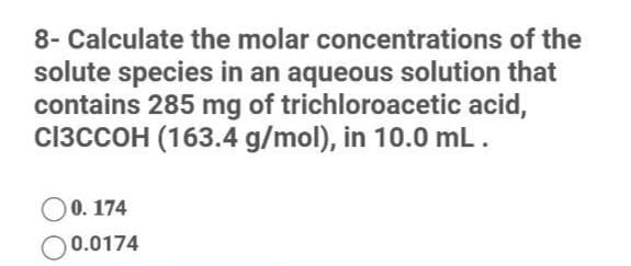 8- Calculate the molar concentrations of the
solute species in an aqueous solution that
contains 285 mg of trichloroacetic acid,
CI3CCOH (163.4 g/mol), in 10.0 mL.
O0. 174
O0.0174
