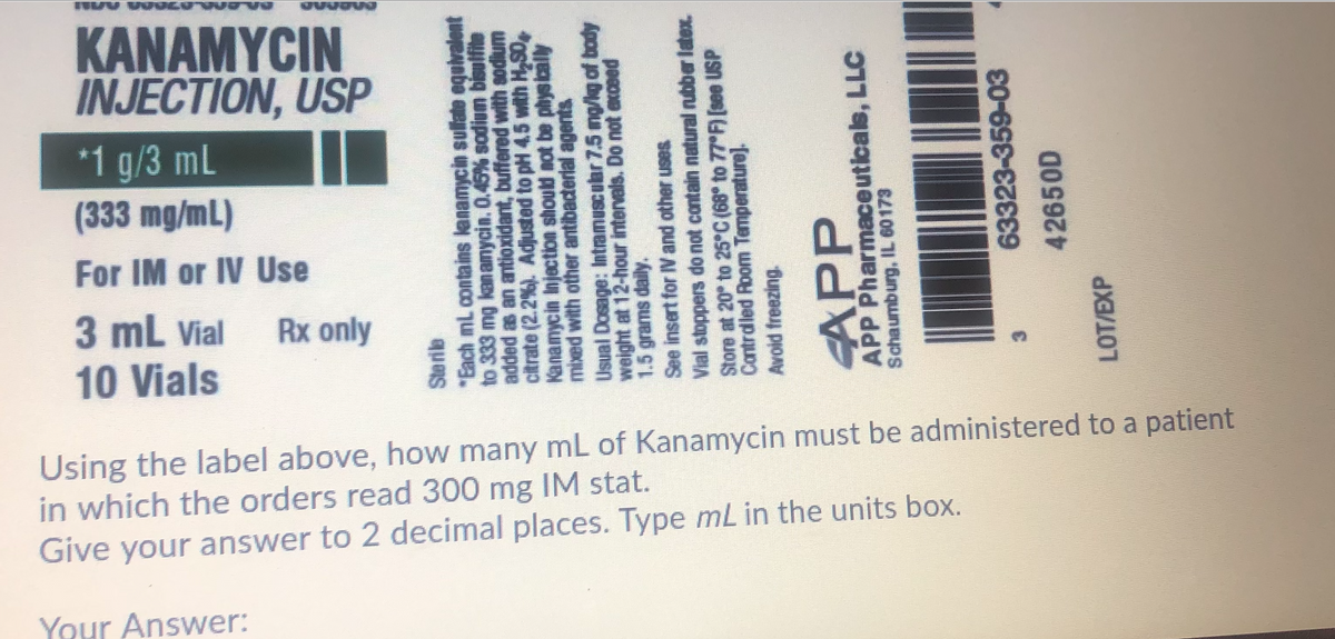 80-000 A7000 MN
KANAMYCIN
INJECTION, USP
*1 g/3 mL
(333 mg/mL)
For IM or IV Use
3 mL Vial
Rx only
10 Vials
Using the label above, how many mL of Kanamycin must be administered to a patient
in which the orders read 300 mg IM stat.
Give your answer to 2 decimal places. Type mL in the units box.
Your Answer:
Sterie
"Each mL contains lenamycin sulate equiralent
to 333 mg kanamycia. 0.45% sodium bisulfite
added as an antioxidant, buffered with sodium
citrate (2.2 %). Adjusted to pH 4.5 with H,S0,
Kanamycin Injection should not be phys ically
mixed with other antibaderial agents
Usual Dosage: Intramuscubr 7.5 ng/ig of bady
weight at 12-hour intervals. Do not axceed
1.5 grams daily.
See insert for IV and other uses
Vial stoppers do not contain natural nubber latex.
Store at 20 to 25 C (68 to 77 F) [see USP
Contrdled Room Temperature].
Avoid freezing.
APP
APP Pharmaceuticals, LLC
Schaumburg, IL G0173
63323-359-03
42650D
LOT/EXP
