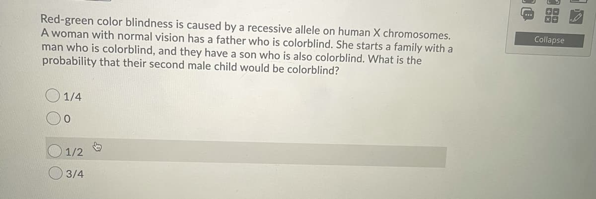 Red-green color blindness is caused by a recessive allele on human X chromosomes.
A woman with normal vision has a father who is colorblind. She starts a family with a
man who is colorblind, and they have a son who is also colorblind. What is the
probability that their second male child would be colorblind?
Collapse
1/4
1/2
3/4
88
