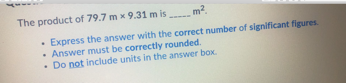 The product of 79.7 m x 9.31 m is
m2.
Express the answer with the correct number of significant figures.
• Answer must be correctly rounded.
Do not include units in the answer box.
