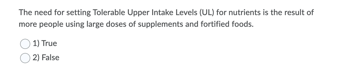 The need for setting Tolerable Upper Intake Levels (UL) for nutrients is the result of
more people using large doses of supplements and fortified foods.
1) True
2) False
