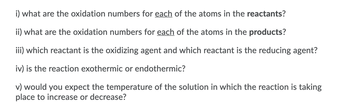 i) what are the oxidation numbers for each of the atoms in the reactants?
ii) what are the oxidation numbers for each of the atoms in the products?
iii) which reactant is the oxidizing agent and which reactant is the reducing agent?
iv) is the reaction exothermic or endothermic?
v) would you expect the temperature of the solution in which the reaction is taking
place to increase or decrease?
