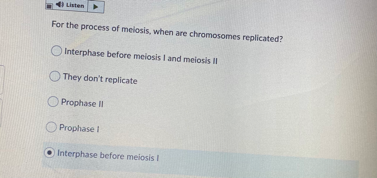 4) Listen
For the process of meiosis, when are chromosomes replicated?
O Interphase before meiosis I and meiosis II
They don't replicate
Prophase II
O Prophase I
Interphase before meiosis I
