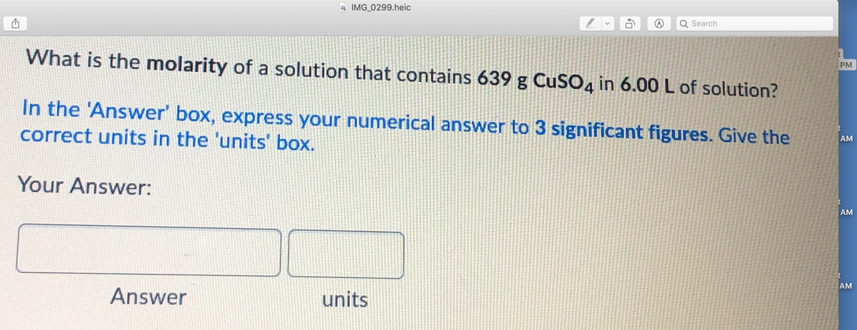 a IMG_0299.heic
Search
What is the molarity of a solution that contains 639 g CuSO4 in 6.00 L of solution?
PM
In the 'Answer' box, express your numerical answer to 3 significant figures. Give the
correct units in the 'units' box.
AM
Your Answer:
AM
AM
Answer
units
