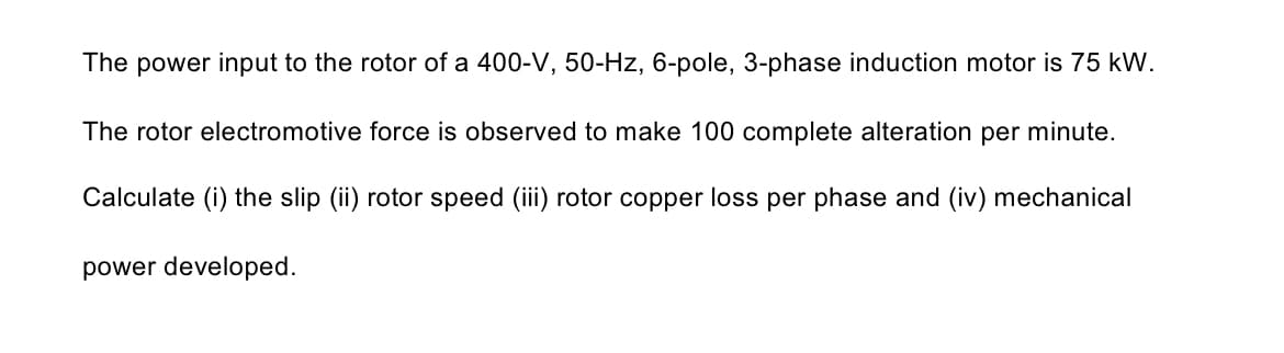 The power input to the rotor of a 400-V, 50-Hz, 6-pole, 3-phase induction motor is 75 kW.
The rotor electromotive force is observed to make 100 complete alteration per minute.
Calculate (i) the slip (ii) rotor speed (ii) rotor copper loss per phase and (iv) mechanical
power developed.
