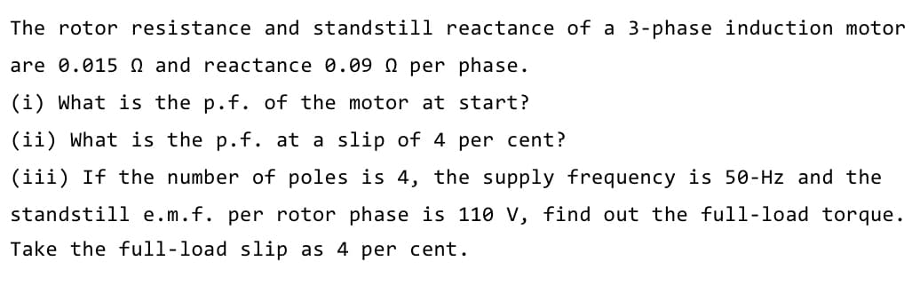 The rotor resistance and standstill reactance of a 3-phase induction motor
are 0.015 Q and reactance 0.09 0 per phase.
(i) What is the p.f. of the motor at start?
(ii) What is the p.f. at a slip of 4 per cent?
(iii) If the number of poles is 4, the supply frequency is 50-Hz and the
standstill e.m.f. per rotor phase is 110 V, find out the full-load torque.
Take the full-load slip as 4 per cent.
