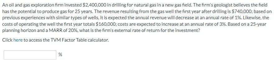 An oil and gas exploration firm invested $2,400,000 in drilling for natural gas in a new gas field. The firm's geologist believes the field
has the potential to produce gas for 25 years. The revenue resulting from the gas well the first year after drilling is $740,000; based on
previous experiences with similar types of wells, it is expected the annual revenue will decrease at an annual rate of 1%. Likewise, the
costs of operating the well the first year totals $160,000; costs are expected to increase at an annual rate of 3%. Based on a 25-year
planning horizon and a MARR of 20%, what is the firm's external rate of return for the investment?
Click here to access the TVM Factor Table calculator.
%