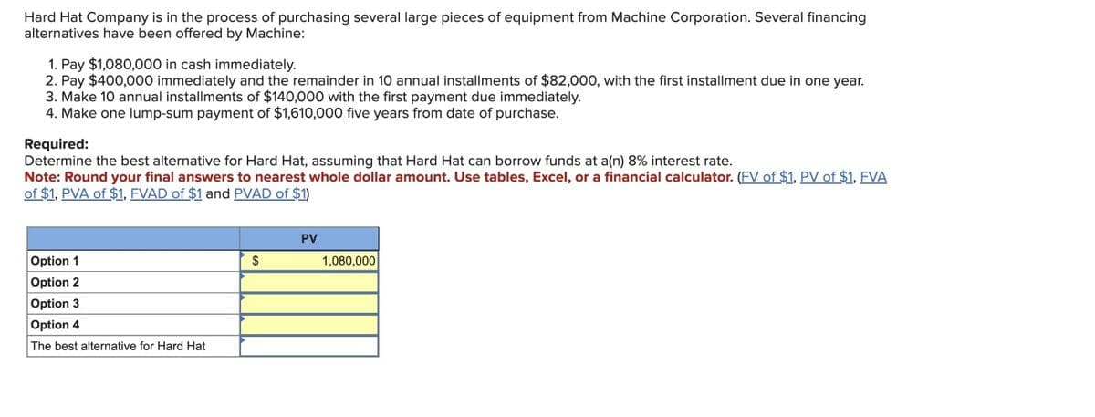 Hard Hat Company is in the process of purchasing several large pieces of equipment from Machine Corporation. Several financing
alternatives have been offered by Machine:
1. Pay $1,080,000 in cash immediately.
2. Pay $400,000 immediately and the remainder in 10 annual installments of $82,000, with the first installment due in one year.
3. Make 10 annual installments of $140,000 with the first payment due immediately.
4. Make one lump-sum payment of $1,610,000 five years from date of purchase.
Required:
Determine the best alternative for Hard Hat, assuming that Hard Hat can borrow funds at a(n) 8% interest rate.
Note: Round your final answers to nearest whole dollar amount. Use tables, Excel, or a financial calculator. (FV of $1, PV of $1, FVA
of $1, PVA of $1, FVAD of $1 and PVAD of $1)
Option 1
Option 2
Option 3
Option 4
The best alternative for Hard Hat
$
PV
1,080,000