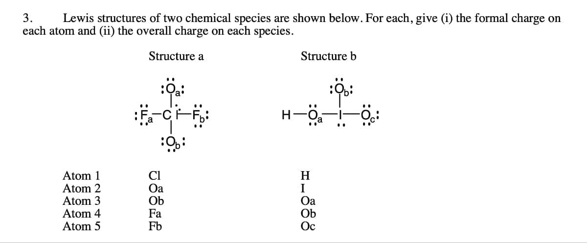 3.
Lewis structures of two chemical species are shown below. For each, give (i) the formal charge on
each atom and (ii) the overall charge on each species.
Structure a
Atom 1
Atom 2
Atom 3
Atom 4
Atom 5
:9b:
Oa
Ob
Fa
Fb
Structure b
H—
1-888
H
I
Oa
Ob
Ос