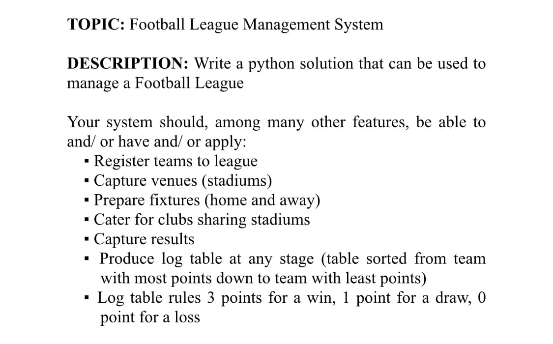 TOPIC: Football League Management System
DESCRIPTION: Write a python solution that can be used to
manage a Football League
Your system should, among many other features, be able to
and/ or have and/ or apply:
· Register teams to league
Capture venues (stadiums)
Prepare fixtures (home and away)
· Cater for clubs sharing stadiums
Capture results
· Produce log table at any stage (table sorted from team
with most points down to team with least points)
Log table rules 3 points for a win, 1 point for a draw, 0
point for a loss

