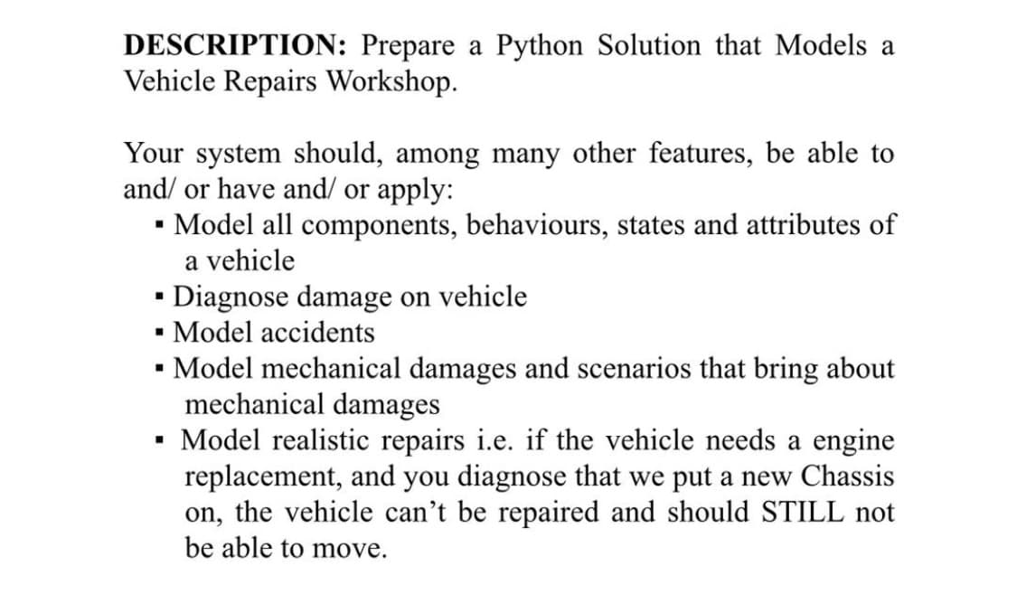 DESCRIPTION: Prepare a Python Solution that Models a
Vehicle Repairs Workshop.
Your system should, among many other features, be able to
and/ or have and/ or apply:
Model all components, behaviours, states and attributes of
a vehicle
Diagnose damage on vehicle
• Model accidents
•- Model mechanical damages and scenarios that bring about
mechanical damages
Model realistic repairs i.e. if the vehicle needs a engine
replacement, and you diagnose that we put a new Chassis
on, the vehicle can't be repaired and should STILL not
be able to move.
