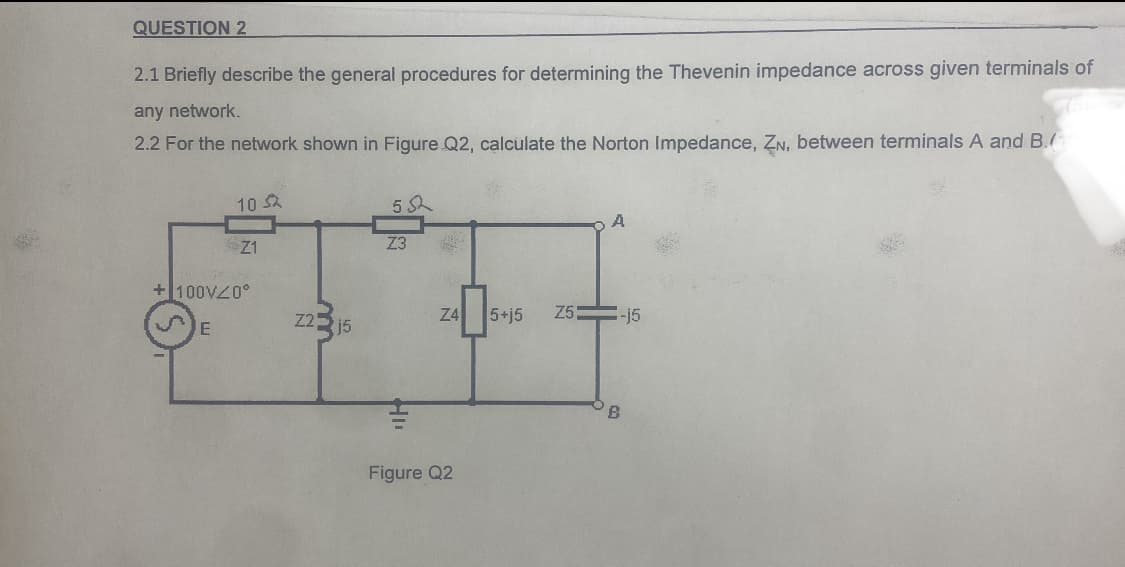 QUESTION 2
2.1 Briefly describe the general procedures for determining the Thevenin impedance across given terminals of
any network.
2.2 For the network shown in Figure Q2, calculate the Norton Impedance, ZN, between terminals A and B.
10 S2
5 S
Z1
Z3
+100VZ0°
Z22 15
Z4
5+j5
Z5=-j5
B.
Figure Q2
