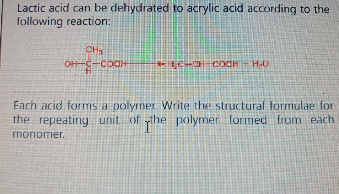 Lactic acid can be dehydrated to acrylic acid according to the
following reaction:
CH3
OH-C-COOH
H₂C=CH-COOH + H₂O
Each acid forms a polymer. Write the structural formulae for
the repeating unit of the polymer formed from each
monomer.
