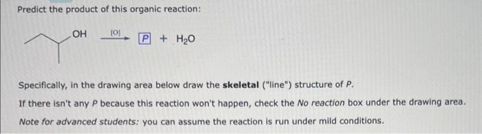 Predict the product of this organic reaction:
OH
[0]
+ H₂O
Specifically, in the drawing area below draw the skeletal ("line") structure of P.
If there isn't any P because this reaction won't happen, check the No reaction box under the drawing area.
Note for advanced students: you can assume the reaction is run under mild conditions.