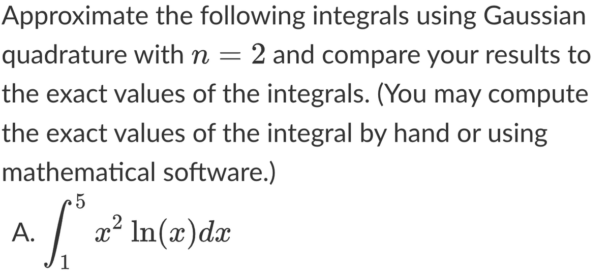 Approximate the following integrals using Gaussian
quadrature with n = 2 and compare your results to
the exact values of the integrals. (You may compute
the exact values of the integral by hand or using
mathematical software.)
5
S² x
A.
x² ln(x) dx