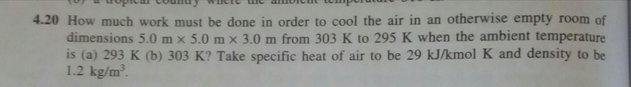 OHOW much work must be done in order to cool the air in an otherwise empty room of
dimensions 5.0 m x 5.0 m x 3.0 m from 303 K to 295 K when the ambient temperature
is (a) 293 K (b) 303 K? Take specific heat of air to be 29 kJ/kmol K and density to be
1.2 kg/m.
