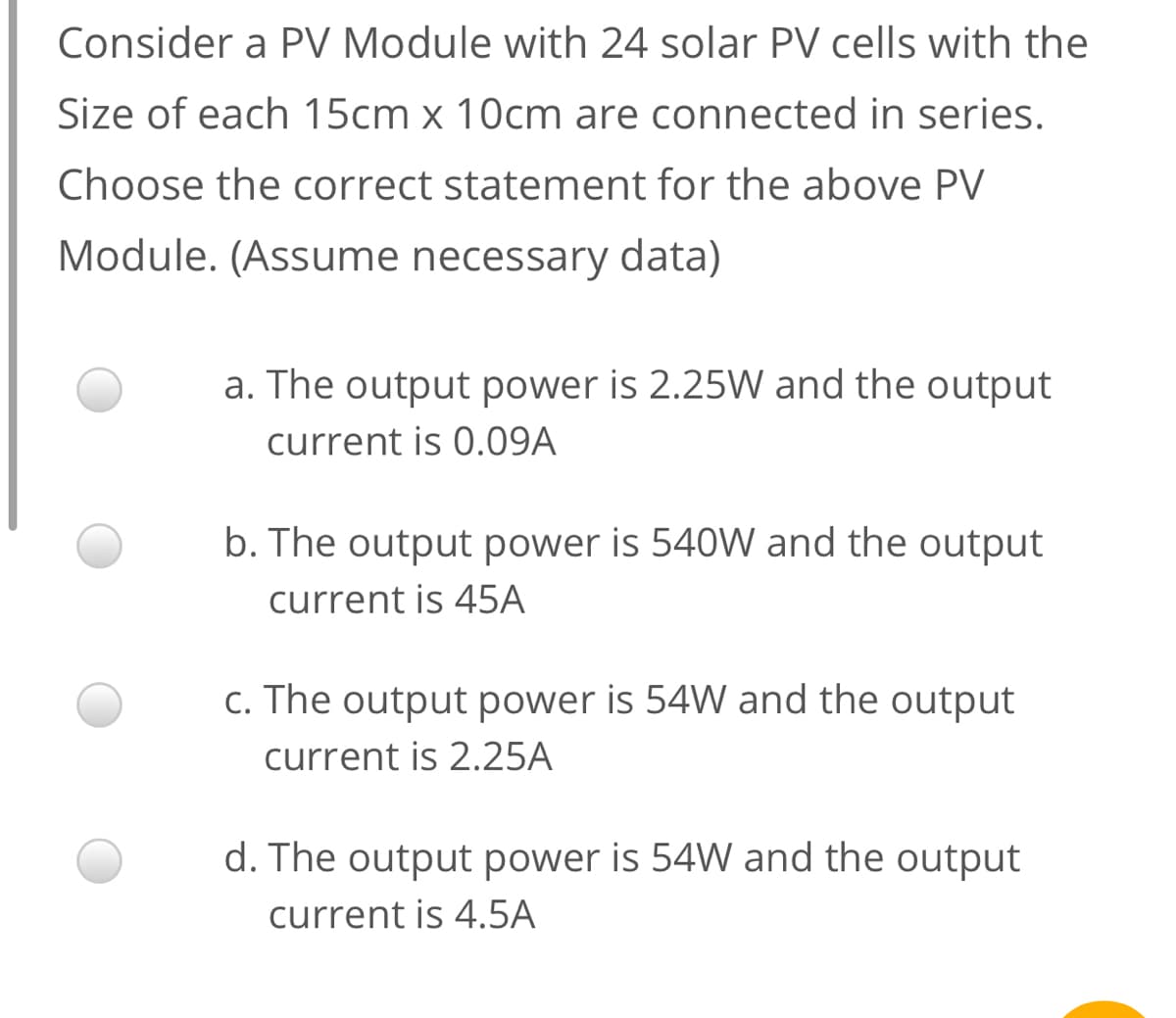 Consider a PV Module with 24 solar PV cells with the
Size of each 15cm x 10cm are connected in series.
Choose the correct statement for the above PV
Module. (Assume necessary data)
a. The output power is 2.25W and the output
current is 0.09A
b. The output power is 540W and the output
current is 45A
c. The output power is 54W and the output
current is 2.25A
d. The output power is 54W and the output
current is 4.5A
